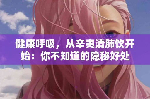 健康呼吸，从辛夷清肺饮开始：你不知道的隐秘好处