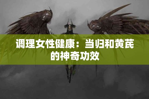 调理女性健康：当归和黄芪的神奇功效
