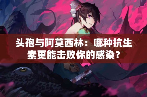 头孢与阿莫西林：哪种抗生素更能击败你的感染？