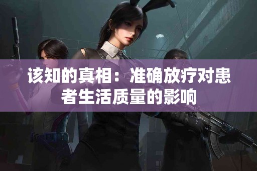 该知的真相：准确放疗对患者生活质量的影响