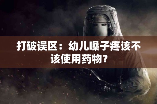 打破误区：幼儿嗓子疼该不该使用药物？