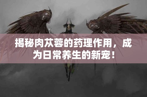 揭秘肉苁蓉的药理作用，成为日常养生的新宠！