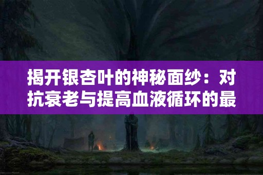 揭开银杏叶的神秘面纱：对抗衰老与提高血液循环的最佳选择