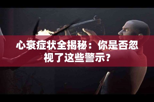 心衰症状全揭秘：你是否忽视了这些警示？