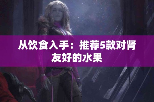 从饮食入手：推荐5款对肾友好的水果