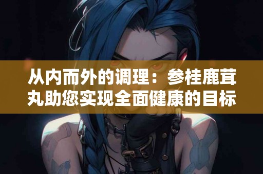 从内而外的调理：参桂鹿茸丸助您实现全面健康的目标