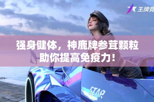 强身健体，神鹿牌参茸颗粒助你提高免疫力！