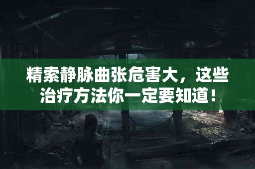 精索静脉曲张危害大，这些治疗方法你一定要知道！