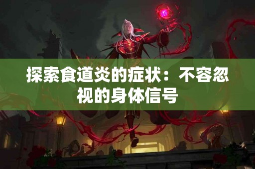 探索食道炎的症状：不容忽视的身体信号