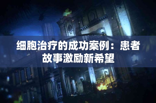 细胞治疗的成功案例：患者故事激励新希望
