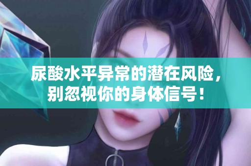 尿酸水平异常的潜在风险，别忽视你的身体信号！