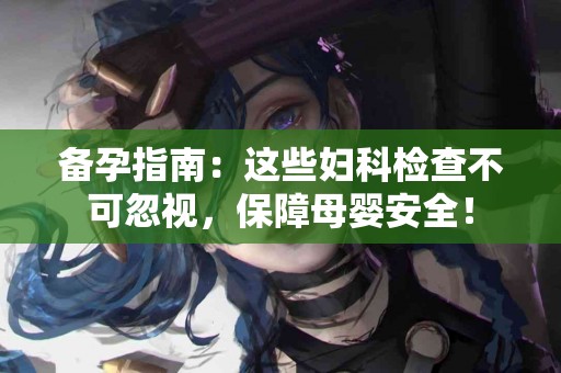 备孕指南：这些妇科检查不可忽视，保障母婴安全！