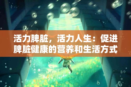 活力脾脏，活力人生：促进脾脏健康的营养和生活方式小贴士