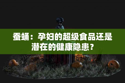 蚕蛹：孕妇的超级食品还是潜在的健康隐患？