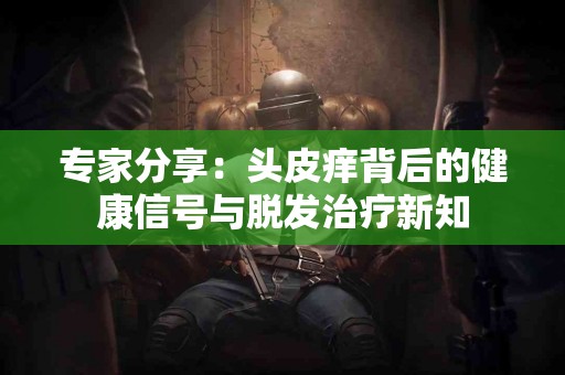 专家分享：头皮痒背后的健康信号与脱发治疗新知