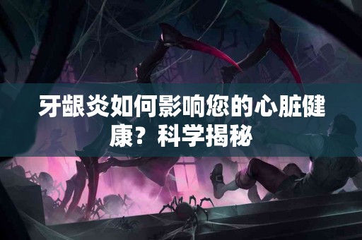 牙龈炎如何影响您的心脏健康？科学揭秘